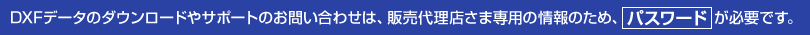 DXFデータのダウンロードやサポートのお問い合わせは、販売代理店さま専用の情報のため、パスワード が必要です。