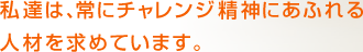 私達は、常にチャレンジ精神にあふれる人材を求めています。